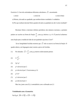 87



Exercício 2. Com três calculadoras diferentes calculamos       2 , encontrando

      1.41421                           1.4142136                          1.4142135662

  a) Mostre, elevando ao quadrado, que nenhum destes resultados é verdadeiro.

  b) Por que nenhum decimal finito quando elevado ao quadrado nos dá 2 como resultado?



        Decimais finitos e decimais infinitos periódicos são números racionais, e portanto

                                            p
podem ser escritos na forma de fração         , com p,q inteiros e q ≠ 0. É possível acharmos
                                            q

uma fração para a medida do lado de um quadrado cuja área é 2cm²?

         Já na Antigüidade Euclides mostrou que       2 não se escreve na forma de fração. O

quadro abaixo, em linguagem atual, mostra a prova de Euclides.

                               p
(1)     Por absurdo:    2=       , com p,q inteiros relativamente primos
                               q

          p2
(2)     2= 2 ,
          q

(3)     2q²=p²

(4)     p² é divisível por 2

(5)     p é divisível por 2. Escrevamos p=2r

(6)     q²=2r²

(7)     q² é divisível por 2

(8)     q é divisível por 2

        Mas isto, junto com (5), é contraditório com o afirmado em (1)



  Trabalhando com a Geometria:

  Na Fig.4, AB =5. PQ e CD = 3. PQ .
 