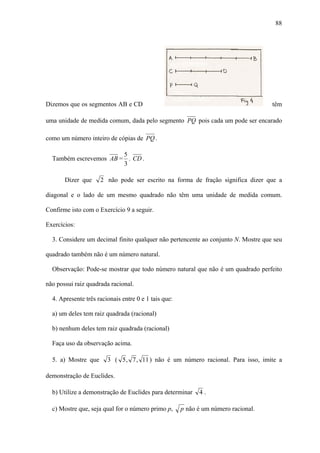 88




Dizemos que os segmentos AB e CD                                                    têm

uma unidade de medida comum, dada pelo segmento PQ pois cada um pode ser encarado

como um número inteiro de cópias de PQ .

                        5
  Também escrevemos AB = . CD .
                        3

       Dizer que     2 não pode ser escrito na forma de fração significa dizer que a

diagonal e o lado de um mesmo quadrado não têm uma unidade de medida comum.

Confirme isto com o Exercício 9 a seguir.

Exercícios:

  3. Considere um decimal finito qualquer não pertencente ao conjunto N. Mostre que seu

quadrado também não é um número natural.

  Observação: Pode-se mostrar que todo número natural que não é um quadrado perfeito

não possui raiz quadrada racional.

  4. Apresente três racionais entre 0 e 1 tais que:

  a) um deles tem raiz quadrada (racional)

  b) nenhum deles tem raiz quadrada (racional)

  Faça uso da observação acima.

  5. a) Mostre que      3 ( 5 , 7 , 11 ) não é um número racional. Para isso, imite a

demonstração de Euclides.

  b) Utilize a demonstração de Euclides para determinar     4.

  c) Mostre que, seja qual for o número primo p,      p não é um número racional.
 