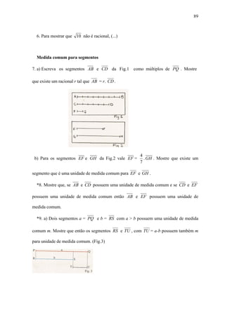 89



  6. Para mostrar que 10 não é racional, (...)



  Medida comum para segmentos

7. a) Escreva os segmentos AB e CD da Fig.1      como múltiplos de PQ . Mostre

que existe um racional r tal que AB = r. CD .




                                                    4
 b) Para os segmentos EF e GH da Fig.2 vale EF =      . GH . Mostre que existe um
                                                    7

segmento que é uma unidade de medida comum para EF e GH .

  *8. Mostre que, se AB e CD possuem uma unidade de medida comum e se CD e EF

possuem uma unidade de medida comum então AB e EF possuem uma unidade de

medida comum.

  *9. a) Dois segmentos a = PQ e b = RS com a > b possuem uma unidade de medida

comum m. Mostre que então os segmentos RS e TU , com TU = a-b possuem também m

para unidade de medida comum. (Fig.3)
 