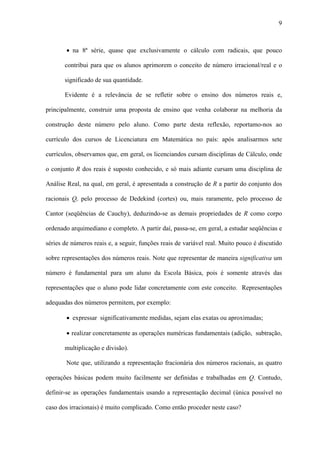 9



        • na 8ª série, quase que exclusivamente o cálculo com radicais, que pouco

       contribui para que os alunos aprimorem o conceito de número irracional/real e o

       significado de sua quantidade.

       Evidente é a relevância de se refletir sobre o ensino dos números reais e,

principalmente, construir uma proposta de ensino que venha colaborar na melhoria da

construção deste número pelo aluno. Como parte desta reflexão, reportamo-nos ao

currículo dos cursos de Licenciatura em Matemática no país: após analisarmos sete

currículos, observamos que, em geral, os licenciandos cursam disciplinas de Cálculo, onde

o conjunto R dos reais é suposto conhecido, e só mais adiante cursam uma disciplina de

Análise Real, na qual, em geral, é apresentada a construção de R a partir do conjunto dos

racionais Q, pelo processo de Dedekind (cortes) ou, mais raramente, pelo processo de

Cantor (seqüências de Cauchy), deduzindo-se as demais propriedades de R como corpo

ordenado arquimediano e completo. A partir daí, passa-se, em geral, a estudar seqüências e

séries de números reais e, a seguir, funções reais de variável real. Muito pouco é discutido

sobre representações dos números reais. Note que representar de maneira significativa um

número é fundamental para um aluno da Escola Básica, pois é somente através das

representações que o aluno pode lidar concretamente com este conceito. Representações

adequadas dos números permitem, por exemplo:

        • expressar significativamente medidas, sejam elas exatas ou aproximadas;

        • realizar concretamente as operações numéricas fundamentais (adição, subtração,

       multiplicação e divisão).

        Note que, utilizando a representação fracionária dos números racionais, as quatro

operações básicas podem muito facilmente ser definidas e trabalhadas em Q. Contudo,

definir-se as operações fundamentais usando a representação decimal (única possível no

caso dos irracionais) é muito complicado. Como então proceder neste caso?
 
