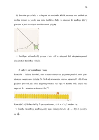 90



     b) Suponha que o lado e a diagonal do quadrado ABCD possuem uma unidade de

medida comum m. Mostre que então também o lado e a diagonal do quadrado BEFG

possuem m para unidade de medida comum. (Fig.4)




     c) Justifique, utilizando (b), por que o lado AD e a diagonal BD não podem possuir

uma unidade de medida comum.



       3. Valores aproximados de raízes

Exercício 1: Pede-se descobrir, com o menor número de perguntas possível, entre quais

números encontra-se a bolinha. Na Fig.1, ela se encontra entre os números 19 e 20. Como

podemos proceder, se a única pergunta permitida é do tipo: "A bolinha está à direita ou à

esquerda de... (um número à sua escolha)"?




Exercício 2: a) Deduza da Fig. 2: para quaisquer x,y > 0, se x² < y², então x < y.

 b) Decida, elevando ao quadrado, entre quais números 1; 1,1 ; 1,2 ; ... ; 1,9; 2; encontra-

se    2.
 