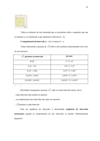 91




          Todos os números da reta numerada que se encontram sobre o segmento que une

os números a a b constituem o que chamamos intervalo [a ; b].

         O comprimento do intervalo [a ; b] é o número b - a.

          Vamos determinar a posição de      2 sobre a reta numérica determinando intervalos

de aproximação:

               2 pertence ao intervalo                           por que

                       [1;2]                                     1²< 2 <2²

                     [1,4 ; 1,5]                               1,4²< 2 <1,5²

                   [1,41 ; 1,42]                              1,41²< 2 <1,42²

                  [1,414 ; 1,415]                           1,414²< 2 <1,415²

                 [1,4142 ; 1,4143]                         1,4142²< 2 <1,4143²

...      ...

         Pela tabela conseguimos encaixar    2 cada vez num intervalo menor, isto é:

- cada intervalo está contido no anterior;

- os comprimentos dos intervalos são cada vez menores;

 -    2 pertence a cada intervalo.

         Uma tal seqüência de intervalos é denominada seqüência de intervalos

encaixantes quando os comprimentos de tais intervalos se tornam "arbitrariamente

pequenos".
 