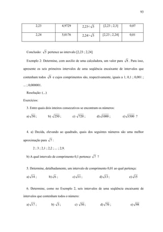 93



          2,23                         4,9729           2,23< 5       [2,23 ; 2,3]        0,07

          2,24                         5,0176           2,24> 5       [2,23 ; 2,24]       0,01




  Conclusão:      5 pertence ao intervalo [2,23 ; 2,24]

  Exemplo 2: Determine, com auxilio de uma calculadora, um valor para                   8 . Para isso,

apresente os seis primeiros intervalos de uma seqüência encaixante de intervalos que

contenham todos       8 e cujos comprimentos são, respectivamente, iguais a 1; 0,1 ; 0,001 ;

... ; 0,000001.

  Resolução: (...)

Exercícios:

  3. Entre quais dois inteiros consecutivos se encontram os números:

  a) 50 ;            b)        250 ;            c)    720 ;       d) 1000 ;           e) 1500 ?



  4. a) Decida, elevando ao quadrado, quais dos seguintes números são uma melhor

aproximação para       7:

       2 ; 3 ; 2,1 ; 2,2 ; ... ; 2,9.

  b) A qual intervalo de comprimento 0,1 pertence             7 ?


  5. Determine, detalhadamente, um intervalo de comprimento 0,01 ao qual pertença:

  a) 14 ;             b) 6 ;                    c) 11 ;             d) 13 ;               e) 15


  6. Determine, como no Exemplo 2, seis intervalos de uma seqüência encaixante de

intervalos que contenham todos o número:

  a) 17 ;                 b)     3;              c)    50 ;         d) 70 ;                e) 98
 
