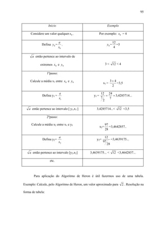 95



                    Início                                     Exemplo

     Considere um valor qualquer x0 .                   Por exemplo: x0 = 4

                              a                                       12
              Defina y 0 =       .                             y0 =      =3
                              x0                                       4

      a então pertence ao intervalo de

             extremos x0 e y 0                                3 < 12 < 4

                   1ºpasso:

     Calcule a média x1 entre x0 e y 0                           3+ 4
                                                          x1 =        =3,5
                                                                  2

                              a                          12 24
              Defina y1 =                        y1 =        =   = 3,4285714...
                              x1                         7     7
                                                           2

    a então pertence ao intervalo [ y1,x1 ]        3,4285714...< 12 <3,5

                   2ºpasso:

      Calcule a média x2 entre x1 e y1                        97
                                                        x2=      =3,4642857..
                                                              28

                              a                            12
              Defina y2=                           y2=          =3,4639175...
                              x2                          97
                                                             28

    a então pertence ao intervalo [y2,x2]      3,4639175... < 12 <3,4642857...

                     etc.



       Para aplicação do Algoritmo de Heron é útil fazermos uso de uma tabela.

Exemplo: Calcule, pelo Algoritmo de Heron, um valor aproximado para           2 . Resolução na

forma de tabela:
 