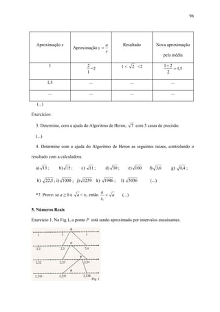 96




  Aproximação x                               a          Resultado            Nova aproximação
                            Aproximação y =
                                              x
                                                                                  pela média

            1                     2                     1<       2 <2             1+ 2
                                    =2                                                 = 1,5
                                  1                                                2

           1,5                     ...                          ...                   ...

            ...                    ...                          ...                   ...

   (...)

Exercícios:

  3. Determine, com a ajuda do Algoritmo de Heron,              7 com 5 casas de precisão.

  (...)

  4. Determine com a ajuda do Algoritmo de Heron as seguintes raízes, controlando o

resultado com a calculadora.

  a) 13 ;         b) 15 ;       c) 11 ;       d) 30 ;        e) 160      f) 3,6       g)     0,4 ;

   h)      22,5 ; i) 1000 ; j) 1259       k) 1946 ;     l)   5036         (...)

                                            a
  *7. Prove: se a ≥ 0 e      a < x1 então      < a      (...)
                                            x1

5. Números Reais

Exercício 1. Na Fig.1, o ponto P está sendo aproximado por intervalos encaixantes.
 