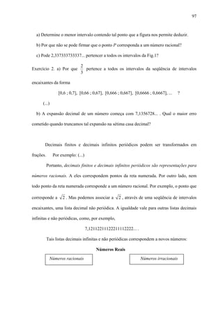 97



  a) Determine o menor intervalo contendo tal ponto que a figura nos permite deduzir.

  b) Por que não se pode firmar que o ponto P corresponda a um número racional?

  c) Pode 2,337333733337... pertencer a todos os intervalos da Fig.1?

                              2
Exercício 2. a) Por que         pertence a todos os intervalos da seqüência de intervalos
                              3

encaixantes da forma

                 [0,6 ; 0,7], [0,66 ; 0,67], [0,666 ; 0,667], [0,6666 ; 0,6667], ...   ?

      (...)

  b) A expansão decimal de um número começa com 7,1356728... . Qual o maior erro

cometido quando truncamos tal expansão na sétima casa decimal?



       Decimais finitos e decimais infinitos periódicos podem ser transformados em

frações.      Por exemplo: (...)

           Portanto, decimais finitos e decimais infinitos periódicos são representações para

números racionais. A eles correspondem pontos da reta numerada. Por outro lado, nem

todo ponto da reta numerada corresponde a um número racional. Por exemplo, o ponto que

corresponde a      2 . Mas podemos associar a       2 , através de uma seqüência de intervalos

encaixantes, uma lista decimal não periódica. A igualdade vale para outras listas decimais

infinitas e não periódicas, como, por exemplo,

                                   7,12112211122211112222... .

           Tais listas decimais infinitas e não periódicas correspondem a novos números:

                                        Números Reais

            Números racionais                                    Números irracionais
 