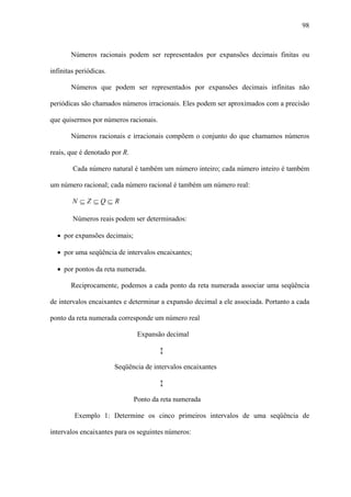 98



       Números racionais podem ser representados por expansões decimais finitas ou

infinitas periódicas.

       Números que podem ser representados por expansões decimais infinitas não

periódicas são chamados números irracionais. Eles podem ser aproximados com a precisão

que quisermos por números racionais.

       Números racionais e irracionais compõem o conjunto do que chamamos números

reais, que é denotado por R.

        Cada número natural é também um número inteiro; cada número inteiro é também

um número racional; cada número racional é também um número real:

        N ⊆Z ⊆Q⊆R

        Números reais podem ser determinados:

  • por expansões decimais;

  • por uma seqüência de intervalos encaixantes;

  • por pontos da reta numerada.

       Reciprocamente, podemos a cada ponto da reta numerada associar uma seqüência

de intervalos encaixantes e determinar a expansão decimal a ele associada. Portanto a cada

ponto da reta numerada corresponde um número real

                                Expansão decimal

                                       ↕

                        Seqüência de intervalos encaixantes

                                       ↕

                               Ponto da reta numerada

         Exemplo 1: Determine os cinco primeiros intervalos de uma seqüência de

intervalos encaixantes para os seguintes números:
 