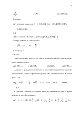 99



    3
  a) ;                                     b) 1,74;                               c) 3,411592653...
    7

  Resolução:

       3
  a)     pertence a, por exemplo: [0 ; 1], [0,4 ; 0,5], [0,42 ; 0,43], [0,428 ; 0,429],
       7

          [0,4285 ; 0,4286]

  (...)

  c) Por construção, 3,411592653... pertence a [3 ; 4], [3,4 ; 3,5], (...)

  Exemplo 2: Ordene de forma crescente:

                                                45
             2,9 ;        1,7;    1,703;    1
                                                64

  Resolução: (...)

Exercícios:

  3. Apresente os cinco primeiros intervalos de uma seqüência de intervalos encaixantes

para os seguintes números:

  a) 0,444444...                   b) 2,236067...                c) 8,03005...              d) 0,047513...

 4. Apresente os quatro primeiros intervalos de uma seqüência de intervalos encaixantes

para os números a seguir. Represente tais pontos sobre uma reta numerada de unidade

igual a 2 cm.

       5               22            2          12
  a)     ;        b)      ;      c) 2 ;    d)      ;   e) 1,6;   f) 2,3;   g) 0,9;          h) 1,49; (...)
       9               15            3           7

          (...)

  *6. Determine o ponto da reta numerada pertencente a todos os intervalos da seguinte

seqüência de intervalos encaixantes:

                              1          1 1                1 1 1                      1 1 1 1
  a) [1 ; 2], [1+               ; 2], [1+ + ; 2],        [1+ + + ; 2],           [1+      + +   ; 2], ...
                              2          2 4                2 4 8                      2 4 8 16
 