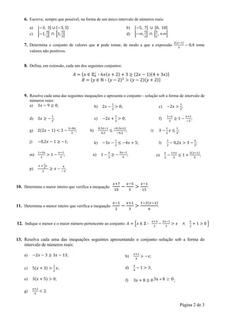 Página 2 de 3
6. Escreve, sempre que possível, na forma de um único intervalo de números reais:
a) b)
c) d)
7. Determina o conjunto de valores que pode tomar, de modo a que a expressão tome
valores não positivos.
8. Defina, em extensão, cada um dos seguintes conjuntos:
9. Resolve cada uma das seguintes inequações e apresenta o conjunto - solução sob a forma de intervalo de
números reais:
a) ; b) ; c) ;
d) ; e) ; f) ;
g) ; h) ; i) ;
j) ; k) ; l) ;
m) ; n) ; o) ;
p) .
10. Determina o maior inteiro que verifica a inequação .
11. Determina o menor inteiro que verifica a inequação .
12. Indique o menor e o maior número pertencente ao conjunto:
13. Resolva cada uma das inequações seguintes apresentando o conjunto–solução sob a forma de
intervalo de números reais:
a) ; b) ;
c) ; d) ;
e) ; f) 083x  ;
g)
 