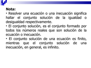 Nota:  Resolver una ecuación o una inecuación significa hallar el conjunto solución de la igualdad o desigualdad respectivamente. El conjunto solución, es el conjunto formado por todos los números reales que son solución de la ecuación o inecuación. El conjunto solución de una ecuación es finito, mientras que el conjunto solución de una inecuación, en general, es infinito. 