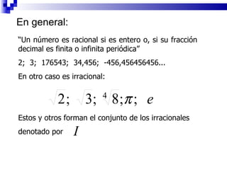 En general: “ Un número es racional si es entero o, si su fracción decimal es finita o infinita periódica” 2;  3;  176543;  34,456;  -456,456456456... En otro caso es irracional: Estos y otros forman el conjunto de los irracionales  denotado por  
