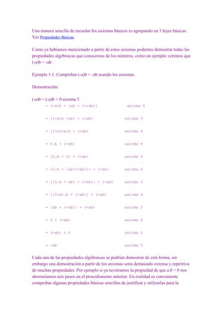 Una manera sencilla de recordar los axiomas básicos es agrupando en 3 leyes básicas.
Ver Propiedades Básicas.

Como ya habíamos mencionado a partir de estos axiomas podemos demostrar todas las
propiedades algebraicas que conocemos de los números, como un ejemplo veremos que
(-a)b = -ab.

Ejemplo 1.1. Comprobar (-a)b = -ab usando los axiomas.

Demostración:

(-a)b = (-a)b + 0 axioma 5
       = (-a)b + [ab + (-;ab)]                     axioma 6


       = [(-a)b +ab] + (-ab)                      axioma 3


       = [(-a)+a]b + (-ab)                        axioma 4


       = 0.b + (-ab)                              axioma 6


       = [0.b + 0] + (-ab)                        axioma 5


       = {0.b + [ab+(-ab)]} + (-ab)               axioma 6


       = [(0.b + ab) + (-ab)] + (-ab)             axioma 3


       = [(0+a).b + (-ab)] + (-ab)                axioma 4


       = [ab + (-ab)] + (-ab)                     axioma 5


       = 0 + (-ab)                                axioma 6


       = (-ab) + 0                                axioma 2


       = -ab                                      axioma 5


Cada una de las propiedades algebraicas se podrían demostrar de esta forma, sin
embargo una demostración a partir de los axiomas sería demasiado extensa y repetitiva
de muchas propiedades. Por ejemplo si ya tuviéramos la propiedad de que a.0 = 0 nos
ahorraríamos seis pasos en el procedimiento anterior. En realidad es conveniente
comprobar algunas propiedades básicas sencillas de justificar y utilizarlas para la
 