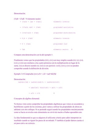 Demostración.

(?a)b = (?a)b + 0 elemento neutro
       = (?a)b + [ab + (?ab)]                     elemento inverso


       = [(?a)b +ab] + (?ab)                      propiedad asociativa


       = [(?a)+a]b + (?ab)                        propiedad distributiva


       = 0.b + (?ab)                              elemento inverso


       = 0 + (?ab)                                propiedad (ix)


       = ?ab                                      elemento neutro        @


Compare esta demostración con la del ejemplo 1.

Finalmente vemos que las propiedades (iii) y (iv) son muy simples usando (ii). (v), (vi),
(vii) y (viii) son similares a las cuatro primeras con la multiplicación en lugar de la
suma. (xi) es directo usando (x). (xii) es un ejercicio. (xiii), (xiv) y (xv) se pueden
comprobar usando la definición de división.

Ejemplo 1.6 Compruebe (xiv) a/b + c/d = (ad+bd)/bd

Demostración:
     (ad+bc)/bd = (ad+bc)(bd)?1 = (ad+bc)b?1d?1


                   = adb?1d?1 +bcb?1d?1 = ab?1 + cd?1


                   = a/b + c/d                    @


Conceptos de algebra elemental.

Ya hemos visto como comprobar las propiedades algebraicas que vimos en secundaria y
bachillerato a partir de los axiomas, pero vamos a utilizar las propiedades de ahora en
adelante con otro enfoque. Si se pretende seguir usando las propiedades mecánicamente
como se hacía en niveles más elementales no sirvió de mucho el haber aprendido esto.

La idea fundamental es que se adquiera el suficiente criterio para saber interpretar un
resultado cuando se siguen los pasos de un método. Y también el poder darnos cuenta si
un paso está o no correcto.
 