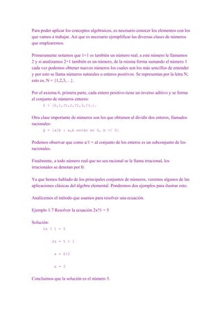 Para poder aplicar los conceptos algebraicos, es necesario conocer los elementos con los
que vamos a trabajar. Así que es necesario ejemplificar las diversas clases de números
que emplearemos.

Primeramente notamos que 1+1 es también un número real, a este número le llamamos
2 y si analizamos 2+1 también es un número, de la misma forma sumando el número 1
cada vez podemos obtener nuevos números los cuales son los más sencillos de entender
y por esto se llama números naturales o enteros positivos. Se representan por la letra N;
esto es, N = {1,2,3,…}.

Por el axioma 6, primera parte, cada entero positivo tiene un inverso aditivo y se forma
el conjunto de números enteros:
      Z = {0,1,?1,2,?2,3,?3…}.


Otra clase importante de números son los que obtienen al dividir dos enteros, llamados
racionales:
      Q = {a/b : a,b están en Z, b =/ 0}


Podemos observar que como a/1 = al conjunto de los enteros es un subconjunto de los
racionales.

Finalmente, a todo número real que no sea racional se le llama irracional, los
irracionales se denotan por Ir.

Ya que hemos hablado de los principales conjuntos de números, veremos algunos de las
aplicaciones clásicas del álgebra elemental. Pondremos dos ejemplos para ilustrar esto.

Analicemos el método que usamos para resolver una ecuación.

Ejemplo 1.7 Resolver la ecuación 2x?1 = 5

Solución:
      2x ? 1 = 5


            2x = 5 + 1


             x = 6/2


             x = 3


Concluimos que la solución es el número 3.
 