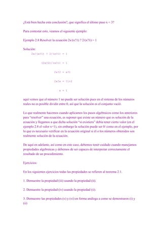 ¿Está bien hecha esta conclusión?, que significa el último paso x = 3?

Para contestar esto, veamos el siguiente ejemplo:

Ejemplo 2.8 Resolver la ecuación 2x/(x?1) ? 2/(x?1) = 1

Solución:
      2x/(x?1) ? 2/(x?1) = 1


              (2x?2)/(x?1) = 1


                        2x?2 = x?1


                        2x?x = ?1+2


                            x = 1


aquí vemos que el número 1 no puede ser solución pues en el sistema de los números
reales no es posible dividir entre 0, así que la solución es el conjunto vació.

Lo que realmente hacemos cuando aplicamos los pasos algebraicos como los anteriores
para “resolver” una ecuación, es suponer que existe un número que es solución de la
ecuación y llegamos a que dicha solución “si existiera” debía tener cierto valor (en el
ejemplo 2.8 el valor x=1), sin embargo la solución puede ser 0/ como en el ejemplo, por
lo que es necesario verificar en la ecuación original si él o los números obtenidos son
realmente solución de la ecuación.

De aquí en adelante, así como en este caso, debemos tener cuidado cuando manejamos
propiedades algebraicas y debemos de ser capaces de interpretar correctamente el
resultado de un procedimiento.

Ejercicios:

En los siguientes ejercicios todas las propiedades se refieren al teorema 2.1.

1. Demuestre la propiedad (iii) usando la propiedad (ii).

2. Demuestre la propiedad (iv) usando la propiedad (ii).

3. Demuestre las propiedades (v) y (vi) en forma análoga a como se demostraron (i) y
(ii)
 