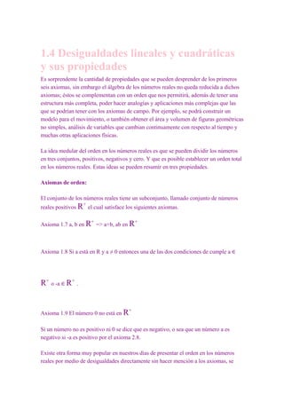 1.4 Desigualdades lineales y cuadráticas
y sus propiedades
Es sorprendente la cantidad de propiedades que se pueden desprender de los primeros
seis axiomas, sin embargo el álgebra de los números reales no queda reducida a dichos
axiomas; éstos se complementan con un orden que nos permitirá, además de tener una
estructura más completa, poder hacer analogías y aplicaciones más complejas que las
que se podrían tener con los axiomas de campo. Por ejemplo, se podrá construir un
modelo para el movimiento, o también obtener el área y volumen de figuras geométricas
no simples, análisis de variables que cambian continuamente con respecto al tiempo y
muchas otras aplicaciones físicas.

La idea medular del orden en los números reales es que se pueden dividir los números
en tres conjuntos, positivos, negativos y cero. Y que es posible establecer un orden total
en los números reales. Estas ideas se pueden resumir en tres propiedades.

Axiomas de orden:

El conjunto de los números reales tiene un subconjunto, llamado conjunto de números
                   +
reales positivos R el cual satisface los siguientes axiomas.

                       +                   +
Axioma 1.7 a, b en R => a+b, ab en R



Axioma 1.8 Si a está en R y a ≠ 0 entonces una de las dos condiciones de cumple a ∈




R+ o -a ∈ R+ .


                                       +
Axioma 1.9 El número 0 no está en R

Si un número no es positivo ni 0 se dice que es negativo, o sea que un número a es
negativo si -a es positivo por el axioma 2.8.

Existe otra forma muy popular en nuestros días de presentar el orden en los números
reales por medio de desigualdades directamente sin hacer mención a los axiomas, se
 