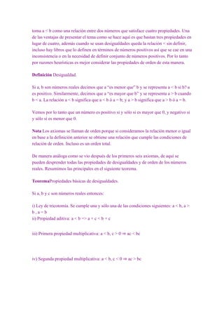 toma a < b como una relación entre dos números que satisface cuatro propiedades. Una
de las ventajas de presentar el tema como se hace aquí es que bastan tres propiedades en
lugar de cuatro, además cuando se usan desigualdades queda la relación < sin definir,
incluso hay libros que lo definen en términos de números positivos así que se cae en una
inconsistencia o en la necesidad de definir conjunto de números positivos. Por lo tanto
por razones heurísticas es mejor considerar las propiedades de orden de esta manera.

Definición Desigualdad.

Si a, b son números reales decimos que a “es menor que” b y se representa a < b si b?·a
es positivo. Similarmente, decimos que a “es mayor que b” y se representa a > b cuando
b < a. La relación a < b significa que a < b ó a = b; y a > b significa que a > b ó a = b.

Vemos por lo tanto que un número es positivo si y sólo si es mayor que 0, y negativo si
y sólo sí es menor que 0.

Nota Los axiomas se llaman de orden porque si consideramos la relación menor o igual
en base a la definición anterior se obtiene una relación que cumple las condiciones de
relación de orden. Incluso es un orden total.

De manera análoga como se vio después de los primeros seis axiomas, de aquí se
pueden desprender todas las propiedades de desigualdades y de orden de los números
reales. Resumimos las principales en el siguiente teorema.

TeoremaPropiedades básicas de desigualdades.

Si a, b y c son números reales entonces:

i) Ley de tricotomía. Se cumple una y sólo una de las condiciones siguientes: a < b, a >
b,a=b
ii) Propiedad aditiva: a < b => a + c < b + c


iii) Primera propiedad multiplicativa: a < b, c > 0 ⇒ ac < bc




iv) Segunda propiedad multiplicativa: a < b, c < 0 ⇒ ac > bc
 