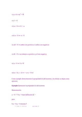 v) a ≠ 0 ⇒ a2   >0


vi) 1 > 0


vii) a < b ⇒ -b > -a




viii) a < 0 ⇒ -a > 0




ix) ab > 0 ⇒ ambos son positivos ó ambos son negativos




x) ab < 0 ⇒ un número es positivo y el otro negativo




xi) a > 0 ⇒ 1/a >0




xii) a < b, c < d ⇒ => a+c < b+d


Como ejemplo demostraremos la propiedad (ii) del teorema y las demás se dejan como
ejercicio.

Ejemplo Demuestre la propiedad (ii) del teorema

Demostración:

a < b => b-a > 0 por definición de <

pero

b-a = b-a + 0 axioma 5
       = b-a + c+(-c)          axioma 6
 