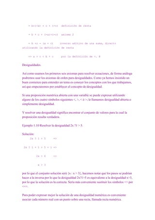 = b+(-a) + c + (-c)       definición de resta


     = b + c + (-a)+(-c)       axioma 2


     = b +c - (a + c)         inverso aditivo de una suma, directo
utilizando la definición de resta


     => a + c < b + c          por la definición de <. @


Desigualdades.

Así como usamos los primeros seis axiomas para resolver ecuaciones, de forma análoga
podremos usar los axiomas de orden para desigualdades. Como ya hemos insistido un
buen comienzo para entender un tema es conocer los conceptos con los que trabajamos,
así que empezaremos por establecer el concepto de desigualdad.

Si una proposición numérica abierta con una variable se puede expresar utilizando
alguno de los cuatro símbolos siguientes <, >, < ó >; le llamamos desigualdad abierta o
simplemente desigualdad.

Y resolver una desigualdad significa encontrar el conjunto de valores para la cual la
proposición resulta verdadera.

Ejemplo 1.10 Resolver la desigualdad 2x ?1 > 5.

Solución:
      2x ? 1 > 5         =>


 2x ? 1 + 1 > 5 + 1 =>


            2x > 6       =>


             x > 3


por lo que el conjunto solución será {x : x > 3}, hacemos notar que los pasos se podrían
hacer a la inversa por lo que la desigualdad 2x?1>5 es equivalente a la desigualdad x>3,
por lo que la solución es la correcta. Sería más conveniente sustituir los símbolos => por
<=>.

Para poder expresar mejor la solución de una desigualdad numérica es conveniente
asociar cada número real con un punto sobre una recta, llamada recta numérica.
 