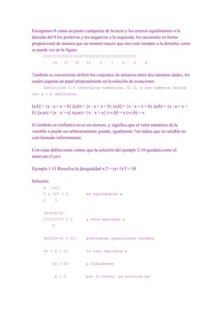 Escogemos 0 como un punto cualquiera de la recta y los enteros equidistantes a la
derecha del 0 los positivos y los negativos a la izquierda, los racionales en forma
proporcional de manera que un número mayor que otro esté siempre a la derecha; como
se puede ver en la figura:
      ?????????????????????????????????????????
            ?4    ?3     ?2     ?1      0     1      2      3     4


También es conveniente definir los conjuntos de números entre dos números dados, los
cuales jugarán un papel preponderante en la solución de ecuaciones.
      Definición 1.3 Intervalos numéricos. Si a, b son números reales
con a < b definimos:


[a,b] = {x : a < x < b} [a,b) = {x : a < x < b} (a,b] = {x : a < x < b} (a,b) = {x : a < x <
b} [a,oo) ={x : x > a} (a,oo) ={x : x > a} (-∞,b] = x (-∞,b) = x

El símbolo oo (infinito) no es un número, y significa que el valor numérico de la
variable x puede ser arbitrariamente grande, igualmente ?oo indica que la variable no
está limitado inferiormente.

Con estas definiciones vemos que la solución del ejemplo 2.10 quedará como el
intervalo (3,oo).

Ejemplo 1.11 Resuelva la desigualdad x/2 + (x+1)/3 > 10

Solución:
      x     x+1
      ? + ??? > 2               es equivalente a
      2      3


      3x+2(x+1)
      ????????? > 2             y ésta equivale a
            6


      3x+2(x+1) > 12            efectuando operaciones tenemos


      5x + 2 > 12               la cual equivale a


            5x > 10             y finalmente


             x > 2              por lo tanto, la solución es
 