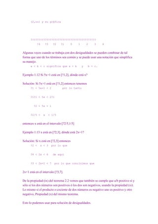 (2,oo) y su gráfica




      ?????????????????????????????????????????
           ?4     ?3    ?2     ?1     0      1       2    3    4


Algunas veces cuando se trabaja con dos desigualdades se pueden combinar de tal
forma que uno de los términos sea común y se puede usar una notación que simplifica
su manejo.
      a < b < c significa que a < b              y    b < c.


Ejemplo 1.12 Si 5x+1 está en [?1,2], dónde está x?

Solución: Si 5x+1 está en [?1,2] entonces tenemos
      ?1 < 5x+1 < 2             por lo tanto


      ?1?1 < 5x < 2?1


         ?2 < 5x < 1


      ?2/5 <    x   < 1/5


entonces x está en el intervalo [?2/5,1/5]

Ejemplo 1.13 x está en [?2,3], dónde está 2x+1?

Solución: Si x está en [?2,3] entonces
      ?2 <    x < 3    por lo que


      ?4 < 2x < 6       de aquí


      ?3 < 2x+1 < 7       por lo que concluimos que


2x+1 está en el intervalo [?3,7].

De la propiedad (ix) del teorema 2.2 vemos que también se cumple que a/b positivo sí y
sólo si los dos números son positivos ó los dos son negativos, usando la propiedad (xi).
Lo mismo si el producto o cociente de dos números es negativo uno es positivo y otro
negativo, Propiedad (x) del mismo teorema.

Esto lo podemos usar para solución de desigualdades.
 