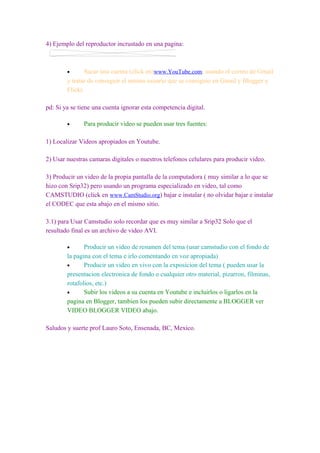 4) Ejemplo del reproductor incrustado en una pagina:



        •      Sacar una cuenta (click en)www.YouTube.com, usando el correo de Gmail
        y tratar de conseguir el mismo usuario que se consiguio en Gmail y Blogger y
        Flickr.

pd: Si ya se tiene una cuenta ignorar esta competencia digital.

        •      Para producir video se pueden usar tres fuentes:

1) Localizar Videos apropiados en Youtube.

2) Usar nuestras camaras digitales o nuestros telefonos celulares para producir video.

3) Producir un video de la propia pantalla de la computadora ( muy similar a lo que se
hizo con Srip32) pero usando un programa especializado en video, tal como
CAMSTUDIO (click en www.CamStudio.org) bajar e instalar ( no olvidar bajar e instalar
el CODEC que esta abajo en el mismo sitio.

3.1) para Usar Camstudio solo recordar que es muy similar a Srip32 Solo que el
resultado final es un archivo de video AVI.

        •      Producir un video de resumen del tema (usar camstudio con el fondo de
        la pagina con el tema e irlo comentando en voz apropiada)
        •      Producir un video en vivo con la exposicion del tema ( pueden usar la
        presentacion electronica de fondo o cualquier otro material, pizarron, filminas,
        rotafolios, etc.)
        •      Subir los videos a su cuenta en Youtube e incluirlos o ligarlos en la
        pagina en Blogger, tambien los pueden subir directamente a BLOGGER ver
        VIDEO BLOGGER VIDEO abajo.

Saludos y suerte prof Lauro Soto, Ensenada, BC, Mexico.
 