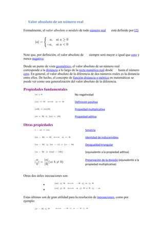 Valor absoluto de un número real

Formalmente, el valor absoluto o módulo de todo número real           está definido por:[2]




Note que, por definición, el valor absoluto de      siempre será mayor o igual que cero y
nunca negativo.

Desde un punto de vista geométrico, el valor absoluto de un número real
corresponde a la distancia a lo largo de la recta numérica real desde    hasta el número
cero. En general, el valor absoluto de la diferencia de dos números reales es la distancia
entre ellos. De hecho, el concepto de función distancia o métrica en matemáticas se
puede ver como una generalización del valor absoluto de la diferencia.

Propiedades fundamentales
                                       No negatividad

                                       Definición positiva

                                       Propiedad multiplicativa

                                       Propiedad aditiva

Otras propiedades
                                                 Simetría

                                                 Identidad de indiscernibles

                                                 Desigualdad triangular

                                                 (equivalente a la propiedad aditiva)

                                                 Preservación de la división (equivalente a la
                                                 propiedad multiplicativa)


Otras dos útiles inecuaciones son:

               •
               •

Estas últimas son de gran utilidad para la resolución de inecuaciones, como por
ejemplo:
 