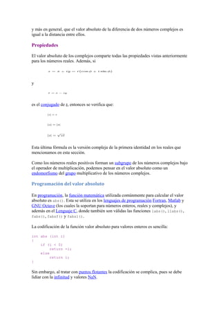 y más en general, que el valor absoluto de la diferencia de dos números complejos es
igual a la distancia entre ellos.

Propiedades

El valor absoluto de los complejos comparte todas las propiedades vistas anteriormente
para los números reales. Además, si



y



es el conjugado de z, entonces se verifica que:




Esta última fórmula es la versión compleja de la primera identidad en los reales que
mencionamos en esta sección.

Como los números reales positivos forman un subgrupo de los números complejos bajo
el operador de multiplicación, podemos pensar en el valor absoluto como un
endomorfismo del grupo multiplicativo de los números complejos.

Programación del valor absoluto

En programación, la función matemática utilizada comúnmente para calcular el valor
absoluto es abs(). Esta se utiliza en los lenguajes de programación Fortran, Matlab y
GNU Octave (los cuales la soportan para números enteros, reales y complejos), y
además en el Lenguaje C, donde también son válidas las funciones labs(), llabs(),
fabs(), fabsf() y fabsl().

La codificación de la función valor absoluto para valores enteros es sencilla:

int abs (int i)
{
    if (i < 0)
         return -i;
    else
         return i;
}

Sin embargo, al tratar con puntos flotantes la codificación se complica, pues se debe
lidiar con la infinitud y valores NaN.
 