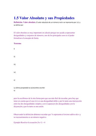 1.5 Valor Absoluto y sus Propiedades
Definición. Valor absoluto. El valor absoluto de un número real x se representa por |x| y
se define por



El valor absoluto es muy importante en cálculo porque nos ayuda a representar
desigualdades y conjuntos de números, uno de los principales usos es el poder
formalizar el concepto de límite.

Teorema

i)



ii)



iii)



iv)



v)



La última propiedad se acostumbra escribir
v)



pero la escribimos de la otra forma para que sea más fácil de recordar, pero hay que
tener en cuenta que el caso (iv) es una desigualdad doble y por lo tanto una intersección
entre las dos desigualdades simples y en (v) aparecen dos desigualdades con la
disyunción y por lo tanto es una unión.



Observando la definición debemos recordar que ?x representa el inverso aditivo de x y
no necesariamente es un número negativo.

Ejemplo Resolver la ecuación |5x+1| = 4
 