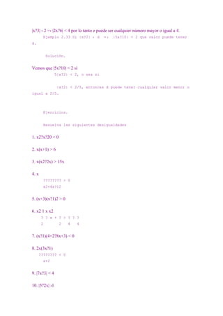 |x?3| ‹ 2 =› |2x?6| < 4 por lo tanto e puede ser cualquier número mayor o igual a 4.
        Ejemplo 2.33 Si |x?2| ‹ d       =›    |5x?10| < 2 que valor puede tener
d.


           Solución.


Vemos que |5x?10| < 2 sí
                5|x?2| < 2, o sea si


                 |x?2| < 2/5, entonces d puede tener cualquier valor menor o
igual a 2/5.




        Ejercicios.


        Resuelva las siguientes desigualdades


1. x2?x?20 < 0

2. x(x+1) > 6

3. x(x2?2x) > 15x

4. x
        ???????? > 0
        x2+4x?12


5. (x+3)(x?1)2 > 0

6. x2 1 x x2
       ? ? x + ? > ? ? ?
       2          2    4   4


7. (x?1)(4×2?8x+3) < 0

8. 2x(3x?1)
     ???????? < 0
        x+2


9. |7x?3| < 4

10. |5?2x| ›1
 