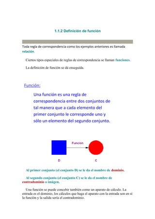 1.1.2 Definición de función



Toda regla de correspondencia como los ejemplos anteriores es llamada
relación.

  Ciertos tipos especiales de reglas de correspondencia se llaman funciones.

  La definición de función se dá enseguida.




 Función:
        Una función es una regla de
        correspondencia entre dos conjuntos de
        tal manera que a cada elemento del
        primer conjunto le corresponde uno y
        sólo un elemento del segundo conjunto.




  Al primer conjunto (el conjunto D) se le da el nombre de dominio.

  Al segundo conjunto (el conjunto C) se le da el nombre de
contradominio o imágen.

   Una función se puede concebir también como un aparato de cálculo. La
entrada es el dominio, los cálculos que haga el aparato con la entrada son en sí
la función y la salida sería el contradominio.
 