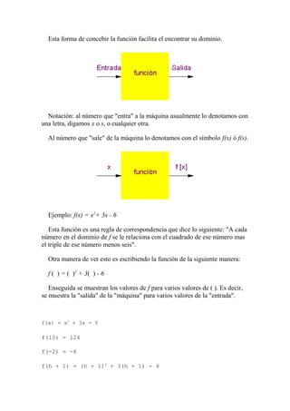 Esta forma de concebir la función facilita el encontrar su dominio.




  Notación: al número que "entra" a la máquina usualmente lo denotamos con
una letra, digamos x o s, o cualquier otra.

  Al número que "sale" de la máquina lo denotamos con el símbolo f(x) ó f(s).




  Ejemplo: f(x) = x2+ 3x - 6

   Esta función es una regla de correspondencia que dice lo siguiente: "A cada
número en el dominio de f se le relaciona con el cuadrado de ese número mas
el triple de ese número menos seis".

  Otra manera de ver esto es escribiendo la función de la siguiente manera:

  f ( ) = ( )2 + 3( ) - 6

   Enseguida se muestran los valores de f para varios valores de ( ). Es decir,
se muestra la "salida" de la "máquina" para varios valores de la "entrada".



f(x) = x2 + 3x - 6

f(10) = 124

f(-2) = -8

f(h + 1) = (h + 1)2 + 3(h + 1) - 6
 