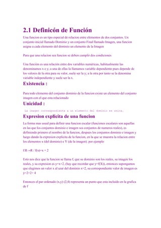 2.1 Definicón de Función
Una funcion es un tipo especial de relacion entre elementos de dos conjuntos. Un
conjunto inicial llamado Dominio y un conjunto Final llamado Imagen, una funcion
asigna a cada elemento del dominio un elemento de la Imagen

Para que una relacion sea funcion se deben cumplir dos condiciones

Una función es una relación entre dos variables numéricas, habitualmente las
denominamos x e y; a una de ellas la llamamos variable dependiente pues depende de
los valores de la otra para su valor, suele ser la y; a la otra por tanto se la denomina
variable independiente y suele ser la x.
Existencia :
Para todo elemento del conjunto dominio de la funcion existe un elemento del conjunto
imagen con el que esta relacionado
Unicidad :
 La imagen correspondiente a un elemento del dominio es unica.

Expresion explicita de una funcion
La forma mas usual para definir una funcion escalar (funciones escalares son aquellas
en las que los conjuntos dominio e imagen sos conjuntos de numeros reales), es
definiendo primero el nombre de la funcion, despues los conjuntos dominio e imagen y
luego dando la expresion explicita de la funcion, en la que se muestra la relacion entre
los elementos x (del dominio) e Y (de la imagen). por ejemplo

f:R→R / f(x)=x + 2

Esto nos dice que la funcion se llama f, que su dominio son los reales, su imagen los
reales, y su expresion es y=x+2, (hay que recordar que y=f(X)), entonces supongamos
que elegimos un valor x al azar del dominio x=2, su correspondiente valor de imagen es
y=2+2= 4

Entonces el par ordenado (x,y) (2,4) representa un punto que esta incluido en la grafica
de f
 