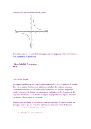 Aqui esta una grafica de una Funcion Inversa.




Este link es para que puedan observar una presentacion en powerpoint sobre Funciones.
click aqui para ver la presentacion



Alfaro Carbellido Ernesto Josue
5V1B




Concepto de función

El propósito principal de este capítulo es obtener una idea clara del concepto de función.
Para ello se analiza el concepto de relación sobre la base del producto cartesiano y
después se define una función como un caso especial de una relación. Después se
estudia el concepto de función como una correspondencia entre los elementos de dos
conjuntos. Finalmente se clasifican e investigan las propiedades de algunas funciones
que aparecen frecuentemente en cálculo.

Procederemos, conforme al esquema esbozado, por establecer de manera general los
conceptos básicos que nos permitirán arribar a una definición formal de función.
             3.1.1 Producto cartesiano


      Definición 3.1 Par ordenado.
 