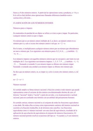 Sean a y b dos números enteros. A partir de las operaciones suma y producto, a + b y a
b (ó a.b) es fácil definir otras operaciones llamadas diferencia (también resta o
sustracción) y división…

CLASIFICACIÓN DE LOS NÚMEROS ENTEROS

Números pares e impares

En matemática la paridad de un objeto se refiere a si éste es par o impar. En particular,
cualquier número entero es par o impar.

Un número par es un número entero múltiplo de 2, es decir, un número entero m es
número par si y solo si existe otro número entero n tal que: m = 2 × n

Por lo tanto, si multiplicamos cualquier número entero por un número par obtendremos
un nuevo número par. Los siguientes son números pares: 0, 2, 4, 6, …, y también: −2,
−4, −6 … .

Los números impares son aquellos números enteros que no son pares y por tanto no son
múltiplos de 2. Los siguientes son números impares: 1, 3, 5, 7, 9 …, y también: −1, −3,
−5, … . Sumando o restando 2 a un número impar se obtiene otro número impar.
Sumando o restando una unidad a un número impar se obtiene otro número par.

Se dice que un número entero, m, es impar si y solo si existe otro número entero, n, tal
que:

m=2×n+1

Número racional

En sentido amplio se llama número racional o fracción común a todo número que puede
representarse como el cociente de dos enteros con denominador distinto de cero; el
término “racional” alude a “ración” o parte de un todo, y no al pensamiento o actitud
racional, para no confundir este término con un atributo del pensamiento humano.

En sentido estricto, número racional es el conjunto de todas las fracciones equivalentes
a una dada. De todas ellas se toma como representante canónico del número racional en
cuestión a la fracción irreducible, la de términos más sencillos. Las fracciones
equivalentes entre sí -número racional- son una clase de equivalencia, resultado de la
aplicación de una relación de equivalencia al conjunto de números fraccionarios. El
número racional permite resolver ecuaciones del tipo ax = b cuando a y b son números
enteros.
 