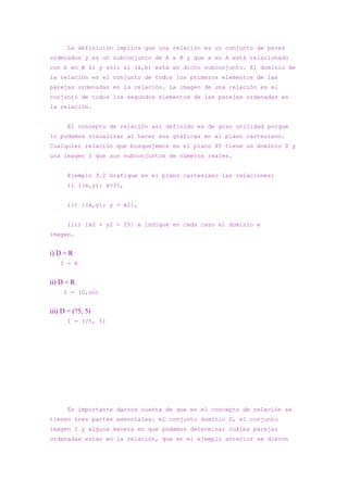 La definición implica que una relación es un conjunto de pares
ordenados y es un subconjunto de A x B y que a en A está relacionado
con b en B si y sólo si (a,b) está en dicho subconjunto. El dominio de
la relación es el conjunto de todos los primeros elementos de las
parejas ordenadas en la relación. La imagen de una relación es el
conjunto de todos los segundos elementos de las parejas ordenadas en
la relación.


      El concepto de relación así definido es de gran utilidad porque
lo podemos visualizar al hacer sus gráficas en el plano cartesiano.
Cualquier relación que bosquejemos en el plano XY tiene un dominio D y
una imagen I que son subconjuntos de números reales.


      Ejemplo 3.2 Grafique en el plano cartesiano las relaciones:
      i) {(x,y): x>3},


      ii) {(x,y): y = x2},


      iii) {x2 + y2 < 25} e indique en cada caso el dominio e
imagen.


i) D = R
    I = R


ii) D = R
     I = [0,oo)


iii) D = (?5, 5)
      I = (?5, 5)




      Es importante darnos cuenta de que en el concepto de relación se
tienen tres partes esenciales: el conjunto dominio D, el conjunto
imagen I y alguna manera en que podamos determinar cuáles parejas
ordenadas están en la relación, que en el ejemplo anterior se dieron
 
