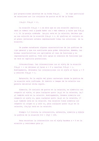 por proposiciones abiertas de la forma P(x,y).       Un tipo particular
de relaciones son los conjuntos de puntos en R2 de la forma


     {(x,y): f(x,y) = c}.


     La ecuación f(x,y) = c se dice que es una ecuación implícita y
dado un número real x puede haber uno o más números y tales que f(x,y)
= c. Si la pareja ordenada   (xo,yo) está en la relación, decimos que
es una solución de la ecuación f(x,y) = c. Al graficar el conjunto en
el plano cartesiano estamos representando todas las soluciones    de la
ecuación.


     Se pueden establecer algunas características de las gráficas de
tipo general y que nos auxiliarán para poder dibujarlas. Además, las
mismas características son aplicables al caso de funciones y su
representación gráfica. Todo esto apoya el análisis de funciones que
se verá en capítulos posteriores.


     Intersecciones. Las intersecciones con el eje?y de la ecuación
f(x,y) = c se obtienen al hacer x = 0 y resolver f(0,y) = c.
Análogamente, obtenemos las intersecciones con el eje?x al hacer y = 0
y resolver f(x,y) = c.


     Extensión. Es la región del plano cartesiano donde la gráfica de
la ecuación está confinada. El dominio e imagen de la relación nos
permite delimitar dicha región.


     Simetría. Un conjunto de puntos en la relación, es simétrico con
respecto al eje?x, si para cualquier punto (x,y) en la relación, (x,?
y) también está en la relación. Análogamente, tenemos simetría con
respecto al eje?y si, para cualquier punto (x,y) en la relación, (?
x,y) también está en la relación. Una relación tiene simetría con
respecto al origen si y sólo si, para cualquier punto (x,y) en la
relación, (?x,?y) está en la relación.


     Ejemplo 3.3 Discuta la intersección, extensión, simetría y dibuje
la gráfica de la ecuación 4×2 + 25y2 = 100.


     Para encontrar la intersección con el eje?y hacemos x = 0 en la
ecuación y resolvemos para y:
 