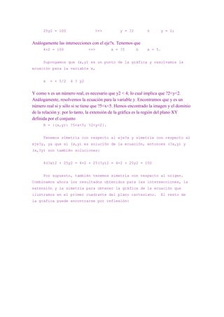 25y2 = 100                 <=>           y = ?2        ó       y = 2;


Análogamente las intersecciones con el eje?x. Tenemos que
      4×2 = 100               <=>         x = ?5        ó    x = 5.


      Supongamos que (x,y) es un punto de la gráfica y resolvamos la
ecuación para la variable x,


      x   = + 5/2   4 ? y2


Y como x es un número real, es necesario que y2 < 4; lo cual implica que ?2<y<2.
Análogamente, resolvemos la ecuación para la variable y. Encontramos que y es un
número real si y sólo si se tiene que ?5<x<5. Hemos encontrado la imagen y el dominio
de la relación y. por lo tanto, la extensión de la gráfica es la región del plano XY
definida por el conjunto
      R = {(x,y): ?5<x<5; ?2<y<2}.


      Tenemos simetría con respecto al eje?x y simetría con respecto al
eje?y, ya que si (x,y) es solución de la ecuación, entonces (?x,y) y
(x,?y) son también soluciones:


      4(?x)2 + 25y2 = 4×2 + 25(?y)2 = 4×2 + 25y2 = 100


      Por supuesto, también tenemos simetría con respecto al origen.
Combinamos ahora los resultados obtenidos para las intersecciones, la
extensión y la simetría para obtener la gráfica de la ecuación que
ilustramos en el primer cuadrante del plano cartesiano.              El resto de
la gráfica puede encontrarse por reflexión:
 