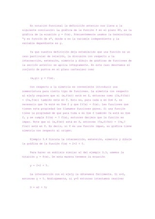 En notación funcional la definición anterior nos lleva a la
siguiente conclusión: La gráfica de la función f en el plano XY, es la
gráfica de la ecuación y = f(x). Frecuentemente usamos la terminología
“y es función de x”, donde x es la variable independiente y la
variable dependiente es y.


     Ya que nuestra definición deja establecido que una función es un
caso particular de relación, la discusión con respecto a la
intersección, extensión, simetría y dibujo de gráficas de funciones de
la sección anterior se aplica íntegramente. En este caso denotamos el
conjunto de puntos en el plano cartesiano como


     (x,y): y = f(x).


     Con respecto a la simetría es conveniente introducir una
nomenclatura para cierto tipo de funciones. La simetría con respecto
al eje?y requiere que si (x,f(x)) está en f, entonces como (?x,f(?x))
= (?x,f(x)) también está en f. Esto es, para cada x en Dom f, es
necesario que ?x esté en Dom f y que f(?x) = f(x). Las funciones que
tienen esta propiedad les llamamos funciones pares. Si una función
tiene la propiedad de que para toda x en Dom f también ?x está en Dom
f, y se cumple f(?x) = ? f(x), entonces decimos que la función es
impar. Note que si (x,f(x)) está en f, entonces (?x,f(?x)) = (?x,?
f(x)) está en f. Es decir, si f es una función impar, su gráfica tiene
simetría con respecto al origen.


     Ejemplo 3.4 Discuta la intersección, extensión, simetría y dibuje
la gráfica de la función f(x) = 2×2 + 5.


     Para hacer un análisis similar al del ejemplo 3.3, usemos la
notación y = f(x). De esta manera tenemos la ecuación


     y = 2×2 + 5.


     La intersección con el eje?y la obtenemos fácilmente. Sí x=0,
entonces y = 5. Análogamente, si y=0 entonces intentamos resolver


     0 = x2 + 5;
 