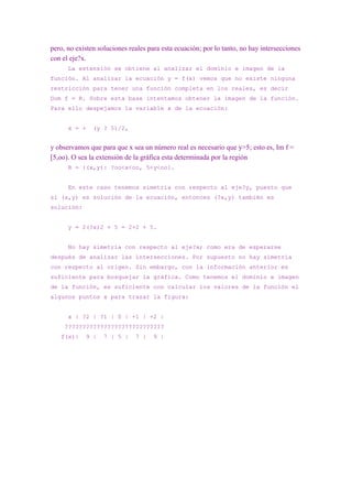pero, no existen soluciones reales para esta ecuación; por lo tanto, no hay intersecciones
con el eje?x.
      La extensión se obtiene al analizar el dominio e imagen de la
función. Al analizar la ecuación y = f(x) vemos que no existe ninguna
restricción para tener una función completa en los reales, es decir
Dom f = R. Sobre esta base intentamos obtener la imagen de la función.
Para ello despejamos la variable x de la ecuación:


      x = +    (y ? 5)/2,


y observamos que para que x sea un número real es necesario que y>5; esto es, Im f =
[5,oo). O sea la extensión de la gráfica esta determinada por la región
      R = {(x,y): ?oo<x<oo, 5<y<oo}.


      En este caso tenemos simetría con respecto al eje?y, puesto que
si (x,y) es solución de la ecuación, entonces (?x,y) también es
solución:


      y = 2(?x)2 + 5 = 2×2 + 5.


      No hay simetría con respecto al eje?x; como era de esperarse
después de analizar las intersecciones. Por supuesto no hay simetría
con respecto al origen. Sin embargo, con la información anterior es
suficiente para bosquejar la gráfica. Como tenemos el dominio e imagen
de la función, es suficiente con calcular los valores de la función el
algunos puntos x para trazar la figura:


      x | ?2 | ?1 | 0 | +1 | +2 |
     ????????????????????????????
   f(x)|    9 |    7 | 5 |    7 |    9 |
 