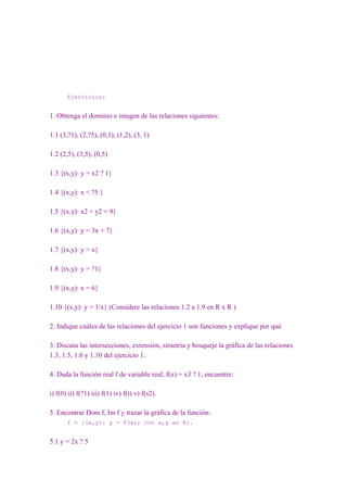 Ejercicios:


1. Obtenga el dominio e imagen de las relaciones siguientes:

1.1 (3,?1), (2,?5), (0,1), (1,2), (3, 1)

1.2 (2,5), (3,5), (0,5)

1.3 {(x,y): y = x2 ? 1}

1.4 {(x,y): x < ?5 }

1.5 {(x.y): x2 + y2 = 9}

1.6 {(x,y): y = 3x + 7}

1.7 {(x,y): y > x}

1.8 {(x,y): y = ?1}

1.9 {(x,y): x = 6}

1.10 {(x,y): y = 1/x} (Considere las relaciones 1.2 a 1.9 en R x R ).

2. Indique cuáles de las relaciones del ejercicio 1 son funciones y explique por qué.

3. Discuta las intersecciones, extensión, simetría y bosqueje la gráfica de las relaciones
1.3, 1.5, 1.6 y 1.10 del ejercicio 1.

4. Dada la función real f de variable real, f(x) = x3 ? 1, encuentre:

i) f(0) ii) f(?1) iii) f(1) iv) f(t) v) f(s2).

5. Encontrar Dom f, Im f y trazar la gráfica de la función:
       f = {(x,y): y = f(x); con x,y en R}.


5.1 y = 2x ? 5
 