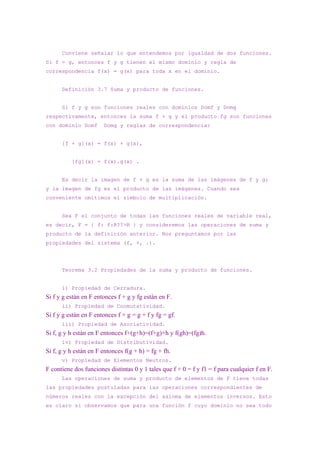 Conviene señalar lo que entendemos por igualdad de dos funciones.
Si f = g, entonces f y g tienen el mismo dominio y regla de
correspondencia f(x) = g(x) para toda x en el dominio.


      Definición 3.7 Suma y producto de funciones.


      Si f y g son funciones reales con dominios Domf y Domg
respectivamente, entonces la suma f + g y el producto fg son funciones
con dominio Domf       Domg y reglas de correspondencia:


      [f + g](x) = f(x) + g(x),


          [fg](x) = f(x).g(x) .


      Es decir la imagen de f + g es la suma de las imágenes de f y g;
y la imagen de fg es el producto de las imágenes. Cuando sea
conveniente omitimos el símbolo de multiplicación.


      Sea F el conjunto de todas las funciones reales de variable real,
es decir, F = { f: f:R??>R } y consideremos las operaciones de suma y
producto de la definición anterior. Nos preguntamos por las
propiedades del sistema (f, +, .).




      Teorema 3.2 Propiedades de la suma y producto de funciones.


      i) Propiedad de Cerradura.
Si f y g están en F entonces f + g y fg están en F.
      ii) Propiedad de Conmutatividad.
Si f y g están en F entonces f + g = g + f y fg = gf.
      iii) Propiedad de Asociatividad.
Si f, g y h están en F entonces f+(g+h)=(f+g)+h y f(gh)=(fg)h.
      iv) Propiedad de Distributividad.
Si f, g y h están en F entonces f(g + h) = fg + fh.
      v) Propiedad de Elementos Neutros.
F contiene dos funciones distintas 0 y 1 tales que f + 0 = f y f1 = f para cualquier f en F.
      Las operaciones de suma y producto de elementos de F tiene todas
las propiedades postuladas para las operaciones correspondientes de
números reales con la excepción del axioma de elementos inversos. Esto
es claro si observamos que para una función f cuyo dominio no sea todo
 