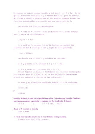 R entonces no existe ninguna función g tal que f + g = 0 o fg = 1, ya
que las funciones constantes 0 y 1 tienen dominio R, pero el dominio
de la suma y producto puede no ser R. Sin embargo, podemos formar las
funciones restringidas a un dominio que sea subconjunto de R.


      Definición 3.8 Inversos restringidos.


      Si f está en F, entonces ?f es la función con el mismo dominio
Dom f y regla de correspondencia


      [?f](x) = ? f(x)


      Si f está en F, entonces 1/f es la función con dominio los
elementos en Dom f tales que f(x)0 y regla de correspondencia


      [1/f] = 1/f(x).


      Definición 3.9 Diferencia y cociente de funciones.


      Si f y g están en F, entonces f ? g = f + (?g).


      Si f y g están en F, entonces f/g = f. 1/g .
      Cuando fijamos el dominio o trabajamos con funciones restringidas
a un dominio fijo el sistema (F, +, .) son estructuras denominadas
grupos, con respecto a cada una de las operaciones.


      La suma y el producto de cualquier número finito de funciones,


      f1+f2+…+fn
y
      f1f2…fn


está bien definida en base a la propiedad asociativa. En caso de que todas las funciones
sean iguales podemos representar el producto por fn. Si, además, definimos
      f0 = 1             y           f?n = 1 /fn,       f(x)0


donde n>0, entonces la fórmula
      fnfm = fn+m


es válida para todos los enteros n y m en el dominio correspondiente.
      Ejemplo 3.12 Función polinomial.
 