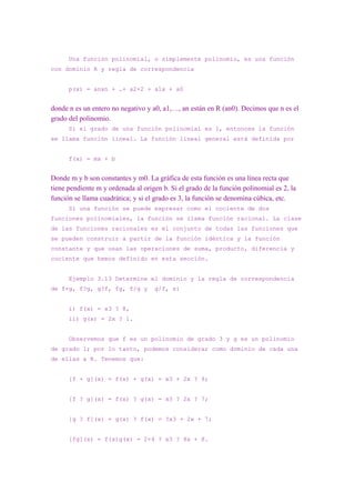 Una función polinomial, o simplemente polinomio, es una función
con dominio R y regla de correspondencia


      p(x) = anxn + …+ a2×2 + a1x + a0


donde n es un entero no negativo y a0, a1,…, an están en R (an0). Decimos que n es el
grado del polinomio.
      Si el grado de una función polinomial es 1, entonces la función
se llama función lineal. La función lineal general está definida por


      f(x) = mx + b


Donde m y b son constantes y m0. La gráfica de esta función es una línea recta que
tiene pendiente m y ordenada al origen b. Si el grado de la función polinomial es 2, la
función se llama cuadrática; y si el grado es 3, la función se denomina cúbica, etc.
      Si una función se puede expresar como el cociente de dos
funciones polinomiales, la función se llama función racional. La clase
de las funciones racionales es el conjunto de todas las funciones que
se pueden construir a partir de la función idéntica y la función
constante y que usan las operaciones de suma, producto, diferencia y
cociente que hemos definido en esta sección.


      Ejemplo 3.13 Determine el dominio y la regla de correspondencia
de f+g, f?g, g?f, fg, f/g y         g/f, si


      i) f(x) = x3 ? 8,
      ii) g(x) = 2x ? 1.


      Observemos que f es un polinomio de grado 3 y g es un polinomio
de grado 1; por lo tanto, podemos considerar como dominio de cada una
de ellas a R. Tenemos que:


      [f + g](x) = f(x) + g(x) = x3 + 2x ? 9;


      [f ? g](x) = f(x) ? g(x) = x3 ? 2x ? 7;


      [g ? f](x) = g(x) ? f(x) = ?x3 + 2x + 7;


      [fg](x) = f(x)g(x) = 2×4 ? x3 ? 8x + 8.
 