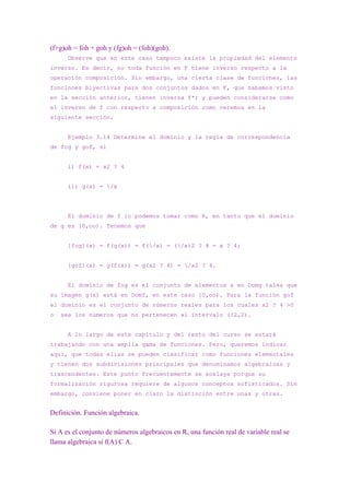 (f+g)oh = foh + goh y (fg)oh = (foh)(goh).
      Observe que en este caso tampoco existe la propiedad del elemento
inverso. Es decir, no toda función en F tiene inverso respecto a la
operación composición. Sin embargo, una cierta clase de funciones, las
funciones biyectivas para dos conjuntos dados en F, que habamos visto
en la sección anterior, tienen inversa f*; y pueden considerarse como
el inverso de f con respecto a composición como veremos en la
siguiente sección.


      Ejemplo 3.14 Determine el dominio y la regla de correspondencia
de fog y gof, si


      i) f(x) = x2 ? 4


      ii) g(x) = /x




      El dominio de f lo podemos tomar como R, en tanto que el dominio
de g es [0,oo). Tenemos que


      [fog](x) = f(g(x)) = f(/x) = (/x)2 ? 4 = x ? 4;


      [gof](x) = g(f(x)) = g(x2 ? 4) = /x2 ? 4.


      El dominio de fog es el conjunto de elementos x en Domg tales que
su imagen g(x) está en Domf, en este caso [0,oo). Para la función gof
el dominio es el conjunto de números reales para los cuales x2 ? 4 >0
o   sea los números que no pertenecen al intervalo (?2,2).


      A lo largo de este capítulo y del resto del curso se estará
trabajando con una amplia gama de funciones. Pero, queremos indicar
aquí, que todas ellas se pueden clasificar como funciones elementales
y tienen dos subdivisiones principales que denominamos algebraicas y
trascendentes. Este punto frecuentemente se soslaya porque su
formalización rigurosa requiere de algunos conceptos sofisticados. Sin
embargo, conviene poner en claro la distinción entre unas y otras.


Definición. Función algebraica.

Si A es el conjunto de números algebraicos en R, una función real de variable real se
llama algebraica sí f(A) C A.
 