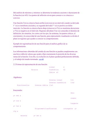 Del análisis de máximos y mínimos se determina la tendencia creciente o decreciente de
la función (ver t45). Los puntos de inflexión sirven para conocer si es cóncava o
convexa:

Una función f (x) es cóncava hacia arriba (convexa) en un intervalo cuando su derivada
f ’ (x) es monótona creciente y su segunda derivada f “ (x) es positiva en dicho
intervalo. La función es cóncava hacia abajo (cóncava) si f’(x) es monótona decreciente
y f”(x) es negativa en el intervalo. Regiones del plano Una vez conocidos el dominio de
definición, las simetrías, los cortes con los ejes, las asíntotas, los puntos críticos, el
crecimiento y la concavidad de una función, para representarla visualmente se divide el
plano en regiones que ayuden a conocer su comportamiento.

Ejemplo de regionalización de una función para el análisis gráfico de su
comportamiento.

Las informaciones obtenidas del estudio de una función se pueden complementar con
una breve tabla de valores que ayude a fijar exactamente la posición de las diversas
ramas de la función. Con ello, su evolución en el plano quedará perfectamente definida,
y el trabajo de estudio terminado. ver t45

2.2 Formas de representación de una función:
                                                Lineal              x
                        Enteros                 Cuadrática          x2
                                                Cúbica x3


Algebraica
                                                Inversa lineal                1/x
                                                Inversa cuadrática            1/x2
     Fraccionarios           Inversa cúbica 1/x3


Irracionales
                                                                              Seno
y= sen x
                                                                              coseno
y= cos x
                                                                              tangente
y= tan x
                             Trigonometricas Directas               cotangente       y=
ctg x

         secante           y= sec x
 