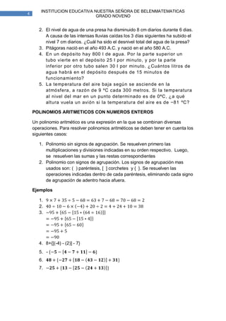 INSTITUCION EDUCATIVA NUESTRA SEÑORA DE BELENMATEMATICAS
4
                               GRADO NOVENO


       2. El nivel de agua de una presa ha disminuido 8 cm diarios durante 6 dias.
          A causa de las intensas lluvias caídas los 3 días siguientes ha subido el
          nivel 7 cm diarios. ¿Cuál ha sido el desnivel total del agua de la presa?
       3. Pitágoras nació en el año 493 A.C. y nació en el año 580 A.C.
       4. En un depósito hay 800 l de agua. Por la parte superior un
          tubo vierte en el depósito 25 l por minuto, y por la parte
          inferior por otro tubo salen 30 l por minuto. ¿Cuántos litros de
          agua habrá en el depósito después de 15 minuto s de
          funcionamiento?
       5. La temperatura del aire baja según se asciende en la
          atmósfera, a razón de 9 ºC cada 300 metros. Si la temperatura
          al nivel del mar en un punto determinado es de 0ªC, ¿a qué
          altura vuela un avión si la temperatura del aire es de −81 ºC?

    POLINOMIOS ARITMETICOS CON NUMEROS ENTEROS

    Un polinomio aritmético es una expresión en la que se combinan diversas
    operaciones. Para resolver polinomios aritméticos se deben tener en cuenta los
    siguientes casos:

       1. Polinomio sin signos de agrupación. Se resuelven primero las
          multiplicaciones y divisiones indicadas en su orden respectivo. Luego,
          se resuelven las sumas y las restas correspondientes
       2. Polinomio con signos de agrupación. Los signos de agrupación mas
          usados son: ( ) paréntesis, [ ] corchetes y { }. Se resuelven las
          operaciones indicadas dentro de cada paréntesis, eliminando cada signo
          de agrupación de adentro hacia afuera.

    Ejemplos

       1.
       2.
       3.




       4. 8+{[(-4) - (2)] - 7}
       5. –
       6.
       7.
 