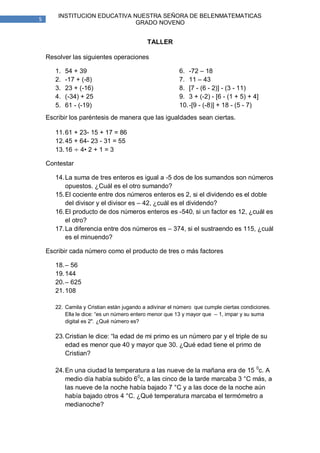 INSTITUCION EDUCATIVA NUESTRA SEÑORA DE BELENMATEMATICAS
5
                               GRADO NOVENO


                                            TALLER

    Resolver las siguientes operaciones

       1.   54 + 39                                      6. -72 – 18
       2.   -17 + (-8)                                   7. 11 – 43
       3.   23 + (-16)                                   8. [7 - (6 - 2)] - (3 - 11)
       4.   (-34) + 25                                   9. 3 + (-2) - [6 - (1 + 5) + 4]
       5.   61 - (-19)                                   10. -[9 - (-8)] + 18 - (5 - 7)
    Escribir los paréntesis de manera que las igualdades sean ciertas.

       11. 61 + 23- 15 + 17 = 86
       12. 45 + 64- 23 - 31 = 55
       13. 16 4• 2 + 1 = 3

    Contestar

       14. La suma de tres enteros es igual a -5 dos de los sumandos son números
           opuestos. ¿Cuál es el otro sumando?
       15. El cociente entre dos números enteros es 2, si el dividendo es el doble
           del divisor y el divisor es – 42, ¿cuál es el dividendo?
       16. El producto de dos números enteros es -540, si un factor es 12, ¿cuál es
           el otro?
       17. La diferencia entre dos números es – 374, si el sustraendo es 115, ¿cuál
           es el minuendo?

    Escribir cada número como el producto de tres o más factores

       18. – 56
       19. 144
       20. – 625
       21. 108

       22. Camila y Cristian están jugando a adivinar el número que cumple ciertas condiciones.
           Ella le dice: “es un número entero menor que 13 y mayor que – 1, impar y su suma
           digital es 2". ¿Qué número es?

       23. Cristian le dice: “la edad de mi primo es un número par y el triple de su
           edad es menor que 40 y mayor que 30. ¿Qué edad tiene el primo de
           Cristian?

       24. En una ciudad la temperatura a las nueve de la mañana era de 15 0c. A
           medio día había subido 60c, a las cinco de la tarde marcaba 3 °C más, a
           las nueve de la noche había bajado 7 °C y a las doce de la noche aún
           había bajado otros 4 °C. ¿Qué temperatura marcaba el termómetro a
           medianoche?
 