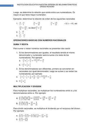 INSTITUCION EDUCATIVA NUESTRA SEÑORA DE BELENMATEMATICAS
7
                               GRADO NOVENO


    Luego, se determina la relación que existe entre sus numeradores. Es
    mayor el que tiene mayor numerador.

    Ejemplos: determinar la relación de orden de los siguientes racionales

       1.                                                                   , asi

                      es decir

       2.
       3.

    OPERACIONES BASICAS CON NUMEROS RACIONALES

    SUMA Y RESTA

    Para sumar o restar números racionales se presentan dos casos

       1. Si los denominadores son iguales, el resultado tendrá el mismo
          denominador y numerador será la suma o la resta de los
          numeradores. Por ejemplo
            a.

            b.

       2. Si los denominadores son diferentes, primero se convierten en
          racionales con igual denominador, luego se suman o se restan los
          numeradores, por ejemplo
       a.

       b.

    MULTIPLICACION Y DIVISION

    Para multiplicar racionales, se multiplican los numeradores entre si y los
    denominadores entre si. Por ejemplo

       a.

       b.

    Para dividir racionales, se multiplica el dividendo por el reciproco del divisor.
    Por ejemplo

       a.
       b.
 