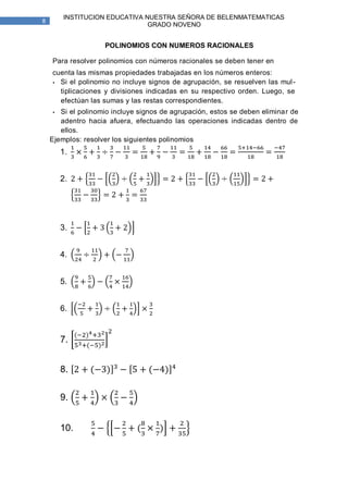 INSTITUCION EDUCATIVA NUESTRA SEÑORA DE BELENMATEMATICAS
8
                               GRADO NOVENO


                    POLINOMIOS CON NUMEROS RACIONALES

    Para resolver polinomios con números racionales se deben tener en
    cuenta las mismas propiedades trabajadas en los números enteros:
    • Si el polinomio no incluye signos de agrupación, se resuelven las mul -
      tiplicaciones y divisiones indicadas en su respectivo orden. Luego, se
      efectúan las sumas y las restas correspondientes.
    •  Si el polinomio incluye signos de agrupación, estos se deben eliminar de
       adentro hacia afuera, efectuando las operaciones indicadas dentro de
       ellos.
    Ejemplos: resolver los siguientes polinomios
        1.


        2.




        3.


        4.


        5.


        6.


        7.


        8.

        9.


        10.
 